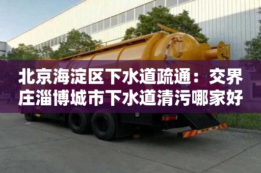 北京海淀區下水道疏通：交界莊淄博城市下水道清污哪家好