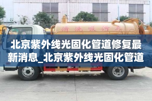北京紫外線光固化管道修復最新消息_北京紫外線光固化管道修復最新消息電話