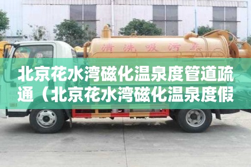 北京花水灣磁化溫泉度管道疏通（北京花水灣磁化溫泉度假村電話）