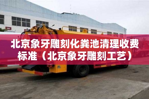 北京象牙雕刻化糞池清理收費標準（北京象牙雕刻工藝）