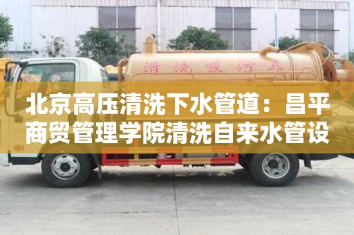 北京高壓清洗下水管道：昌平商貿(mào)管理學(xué)院清洗自來水管設(shè)備多少錢
