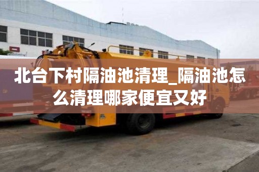 北臺下村隔油池清理_隔油池怎么清理哪家便宜又好