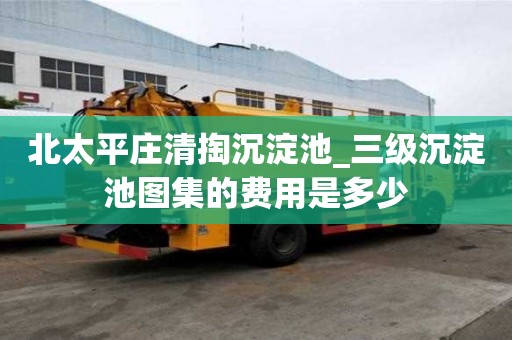 北太平莊清掏沉淀池_三級沉淀池圖集的費用是多少