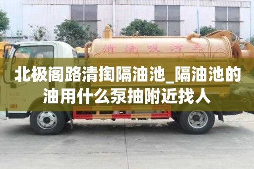 北極閣路清掏隔油池_隔油池的油用什么泵抽附近找人