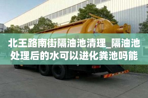 北王路南街隔油池清理_隔油池處理后的水可以進(jìn)化糞池嗎能有哪些服務(wù)