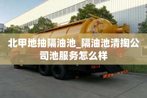 北甲地抽隔油池_隔油池清掏公司池服務怎么樣