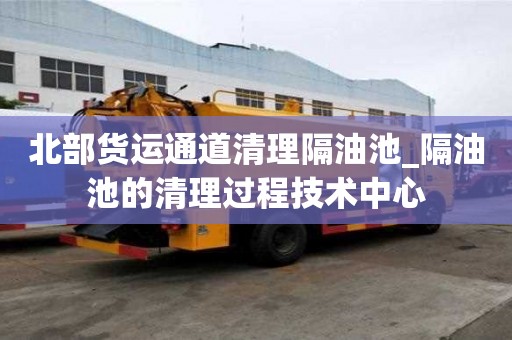 北部貨運(yùn)通道清理隔油池_隔油池的清理過程技術(shù)中心
