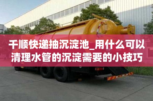 千順快遞抽沉淀池_用什么可以清理水管的沉淀需要的小技巧