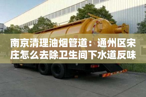 南京清理油煙管道：通州區(qū)宋莊怎么去除衛(wèi)生間下水道反味