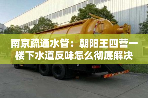 南京疏通水管：朝陽王四營一樓下水道反味怎么徹底解決