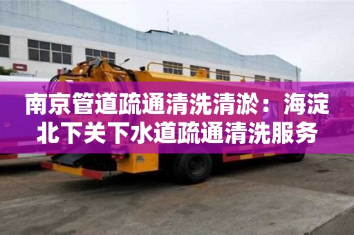 南京管道疏通清洗清淤：海淀北下關下水道疏通清洗服務