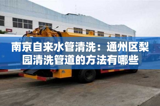 南京自來水管清洗：通州區梨園清洗管道的方法有哪些