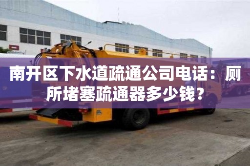 南開區下水道疏通公司電話：廁所堵塞疏通器多少錢？
