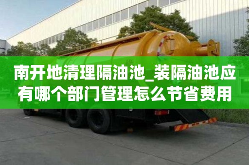 南開地清理隔油池_裝隔油池應有哪個部門管理怎么節省費用
