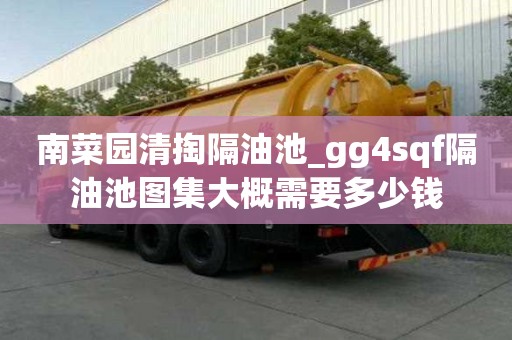 南菜園清掏隔油池_gg4sqf隔油池圖集大概需要多少錢