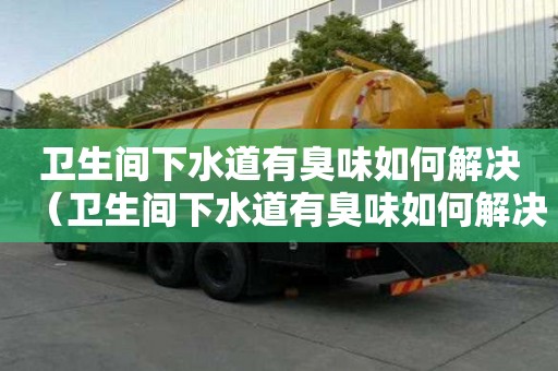 衛(wèi)生間下水道有臭味如何解決（衛(wèi)生間下水道有臭味如何解決視頻）