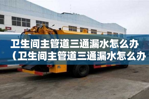 衛生間主管道三通漏水怎么辦（衛生間主管道三通漏水怎么辦呢）