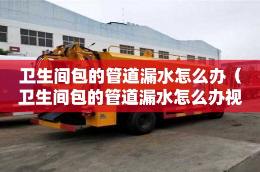 衛生間包的管道漏水怎么辦（衛生間包的管道漏水怎么辦視頻）
