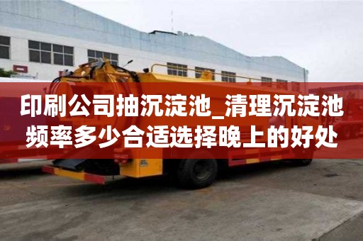 印刷公司抽沉淀池_清理沉淀池頻率多少合適選擇晚上的好處