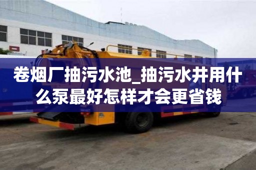 卷煙廠抽污水池_抽污水井用什么泵最好怎樣才會更省錢