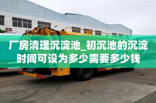 廠房清理沉淀池_初沉池的沉淀時間可設為多少需要多少錢