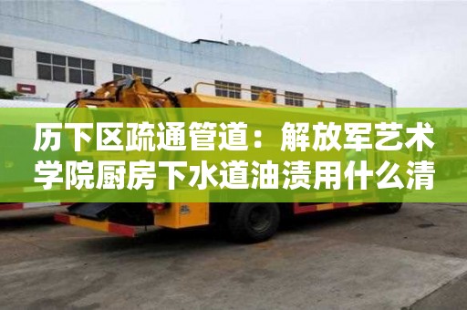歷下區疏通管道：解放軍藝術學院廚房下水道油漬用什么清洗好