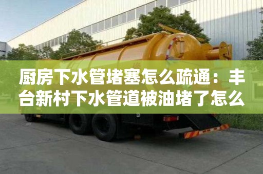 廚房下水管堵塞怎么疏通：豐臺新村下水管道被油堵了怎么清理