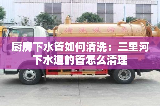 廚房下水管如何清洗：三里河下水道的管怎么清理