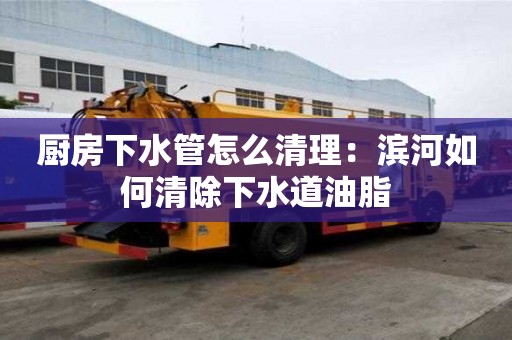 廚房下水管怎么清理：濱河如何清除下水道油脂