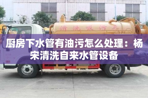 廚房下水管有油污怎么處理：楊宋清洗自來水管設備