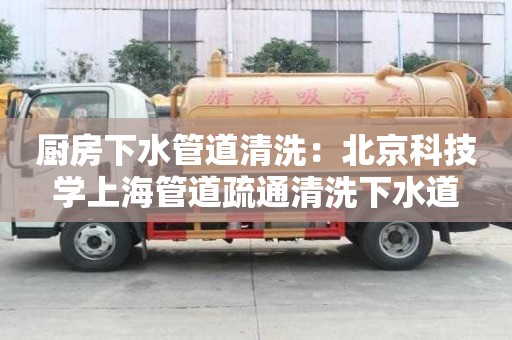 廚房下水管道清洗：北京科技學上海管道疏通清洗下水道