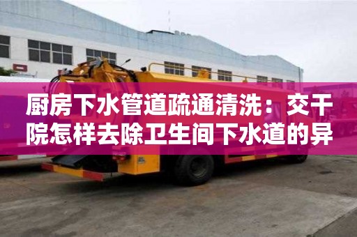 廚房下水管道疏通清洗：交干院怎樣去除衛生間下水道的異味