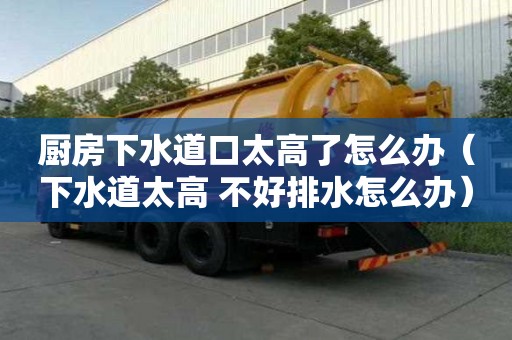 廚房下水道口太高了怎么辦（下水道太高 不好排水怎么辦）