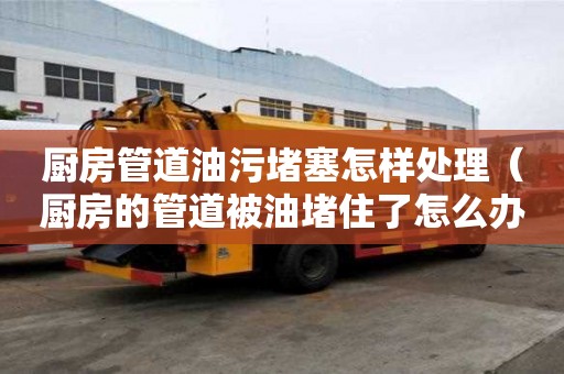 廚房管道油污堵塞怎樣處理（廚房的管道被油堵住了怎么辦）