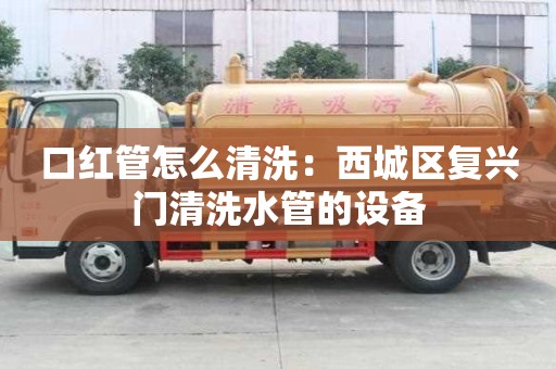 口紅管怎么清洗：西城區復興門清洗水管的設備