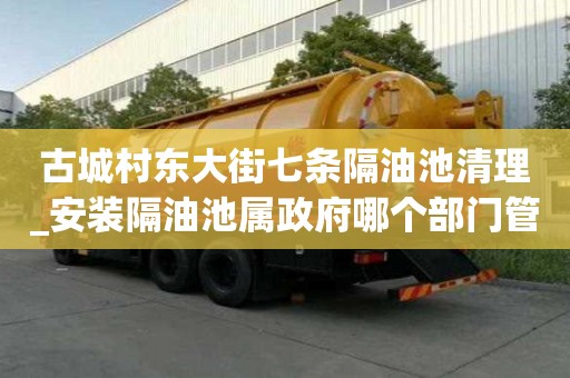 古城村東大街七條隔油池清理_安裝隔油池屬政府哪個部門管理具體怎么收費
