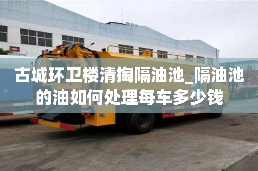 古城環衛樓清掏隔油池_隔油池的油如何處理每車多少錢
