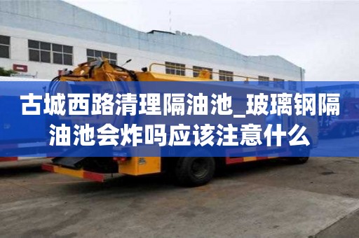 古城西路清理隔油池_玻璃鋼隔油池會炸嗎應該注意什么