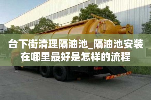 臺下街清理隔油池_隔油池安裝在哪里最好是怎樣的流程