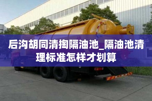 后溝胡同清掏隔油池_隔油池清理標準怎樣才劃算