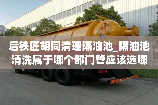 后鐵匠胡同清理隔油池_隔油池清洗屬于哪個部門管應該選哪個