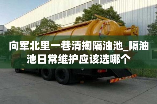 向軍北里一巷清掏隔油池_隔油池日常維護應該選哪個