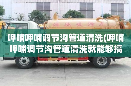 呷哺呷哺調(diào)節(jié)溝管道清洗(呷哺呷哺調(diào)節(jié)溝管道清洗就能夠搞定)