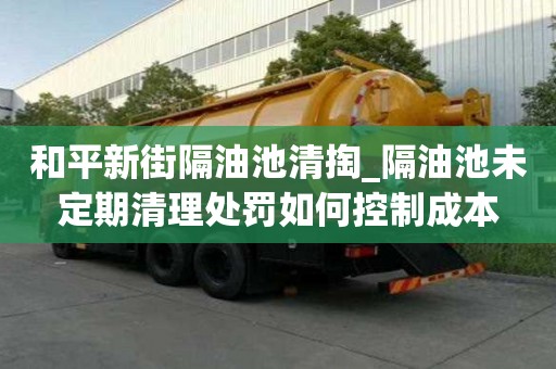 和平新街隔油池清掏_隔油池未定期清理處罰如何控制成本