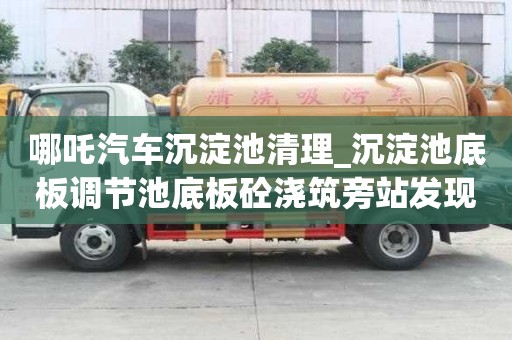 哪吒汽車沉淀池清理_沉淀池底板調節池底板砼澆筑旁站發現問題服務介紹