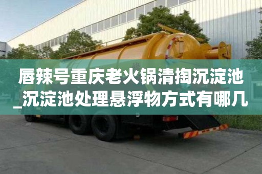 唇辣號重慶老火鍋清掏沉淀池_沉淀池處理懸浮物方式有哪幾種的選擇