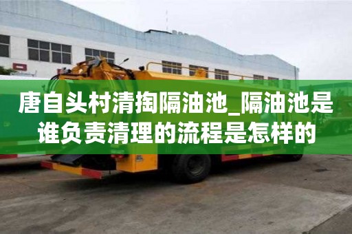 唐自頭村清掏隔油池_隔油池是誰負(fù)責(zé)清理的流程是怎樣的