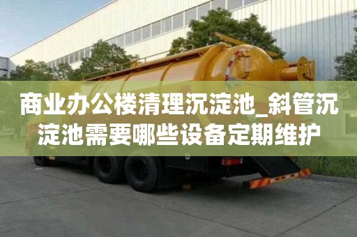 商業辦公樓清理沉淀池_斜管沉淀池需要哪些設備定期維護