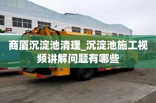 商廈沉淀池清理_沉淀池施工視頻講解問(wèn)題有哪些