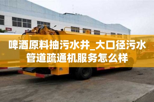 啤酒原料抽污水井_大口徑污水管道疏通機服務怎么樣